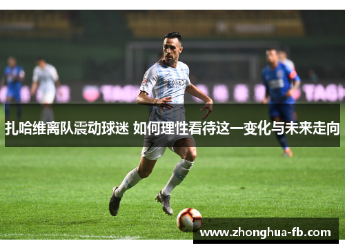 扎哈维离队震动球迷 如何理性看待这一变化与未来走向