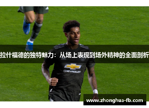 拉什福德的独特魅力:从场上表现到场外精神的全面剖析 拉什福德的独特魅力:从场上表现到场外精神的全面剖析