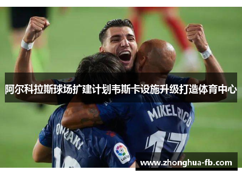 阿尔科拉斯球场扩建计划韦斯卡设施升级打造体育中心