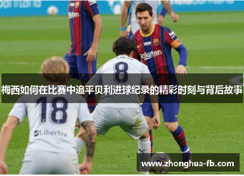 梅西如何在比赛中追平贝利进球纪录的精彩时刻与背后故事