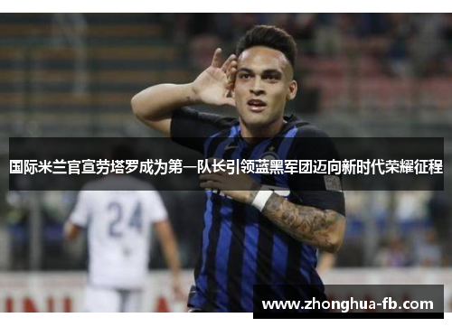 国际米兰官宣劳塔罗成为第一队长引领蓝黑军团迈向新时代荣耀征程