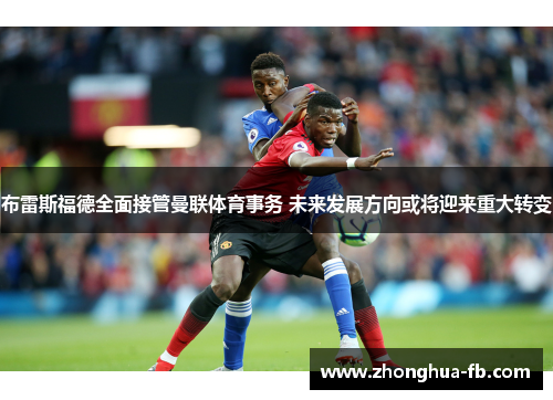 布雷斯福德全面接管曼联体育事务 未来发展方向或将迎来重大转变