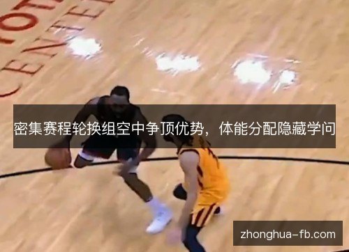 密集赛程轮换组空中争顶优势，体能分配隐藏学问